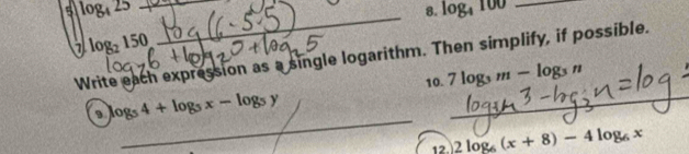 5 log _425 _ 
8. log _4100 _
log _2150
_ 
Write each expression as a single logarithm. Then simplify, if possible. 
10. 7log _3m-log _3n
_
log _54+log _5x-log _5y
_ 
12. 2log _6(x+8)-4log _6x