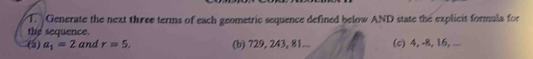 Generate the next three terms of each geometric sequence defined below AND state the explicit formula for 
the sequence. 
(a) a_1=2 and r=5, (b) 729, 243, 81... (c) 4, -8, 16, ...