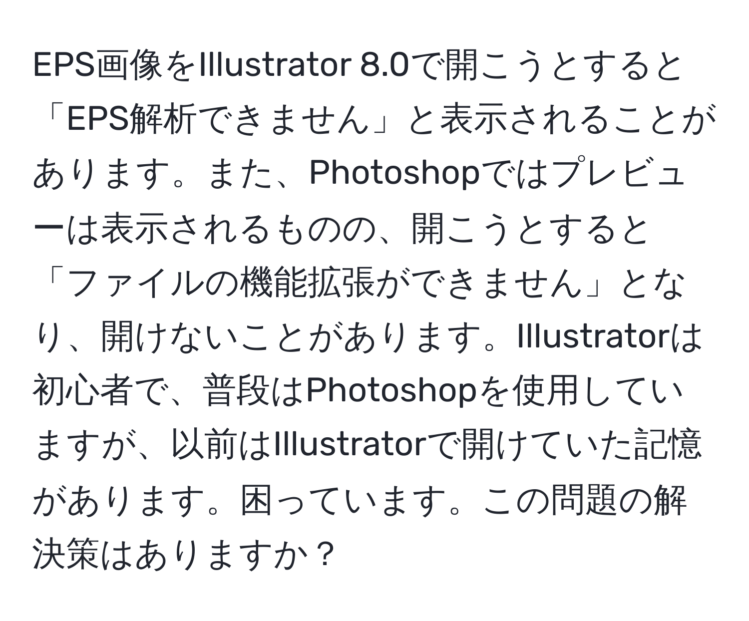 EPS画像をIllustrator 8.0で開こうとすると「EPS解析できません」と表示されることがあります。また、Photoshopではプレビューは表示されるものの、開こうとすると「ファイルの機能拡張ができません」となり、開けないことがあります。Illustratorは初心者で、普段はPhotoshopを使用していますが、以前はIllustratorで開けていた記憶があります。困っています。この問題の解決策はありますか？