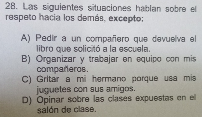 Las siguientes situaciones hablan sobre el
respeto hacia los demás, excepto:
A) Pedir a un compañero que devuelva el
libro que solicitó a la escuela.
B) Organizar y trabajar en equipo con mis
compañeros.
C) Gritar a mi hermano porque usa mis
juguetes con sus amigos.
D) Opinar sobre las clases expuestas en el
salón de clase.