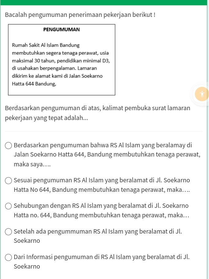 Bacalah pengumuman penerimaan pekerjaan berikut ! 
PENGUMUMAN 
Rumah Sakit Al Islam Bandung 
membutuhkan segera tenaga perawat, usia 
maksimal 30 tahun, pendidikan minimal D3, 
di usahakan berpengalaman. Lamaran 
dikirim ke alamat kami di Jalan Soekarno 
Hatta 644 Bandung, 
Berdasarkan pengumuman di atas, kalimat pembuka surat lamaran 
pekerjaan yang tepat adalah... 
Berdasarkan pengumuman bahwa RS Al Islam yang beralamay di 
Jalan Soekarno Hatta 644, Bandung membutuhkan tenaga perawat, 
maka saya.... 
Sesuai pengumuman RS Al Islam yang beralamat di Jl. Soekarno 
Hatta No 644, Bandung membutuhkan tenaga perawat, maka.... 
Sehubungan dengan RS Al Islam yang beralamat di Jl. Soekarno 
Hatta no. 644, Bandung membutuhkan tenaga perawat, maka... 
Setelah ada pengummuman RS Al Islam yang beralamat di Jl. 
Soekarno 
Dari Informasi pengumuman di RS Al Islam yang beralamat di Jl. 
Soekarno