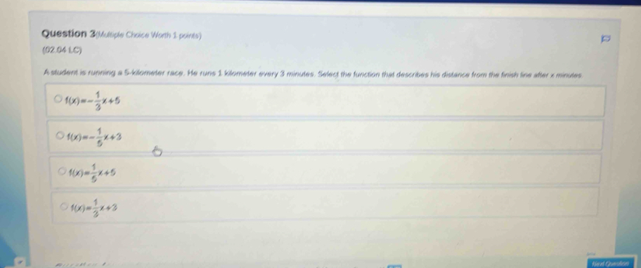 Question 3(Multiple Choice Worth 1 points)
(02.04LC)
A student is running a 5-kilometer race. He runs 1 kilometer every 3 minutes. Select the function that describes his distance from the finish line after x minules.
f(x)=- 1/3 x+5
f(x)=- 1/5 x+3
f(x)= 1/5 x+5
f(x)= 1/3 x+3