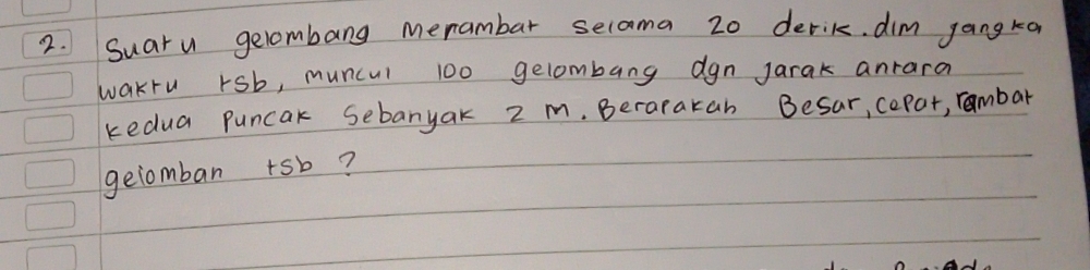 Suaru gelombang merambar seloma 20 derik. dim jangka 
wakru rsb, muncul 100 gelombang dgn jarak anrara 
kedua puncak Sebanyak 2 m. Berarakan Besar, cepor, rambar 
geiomban +sb?