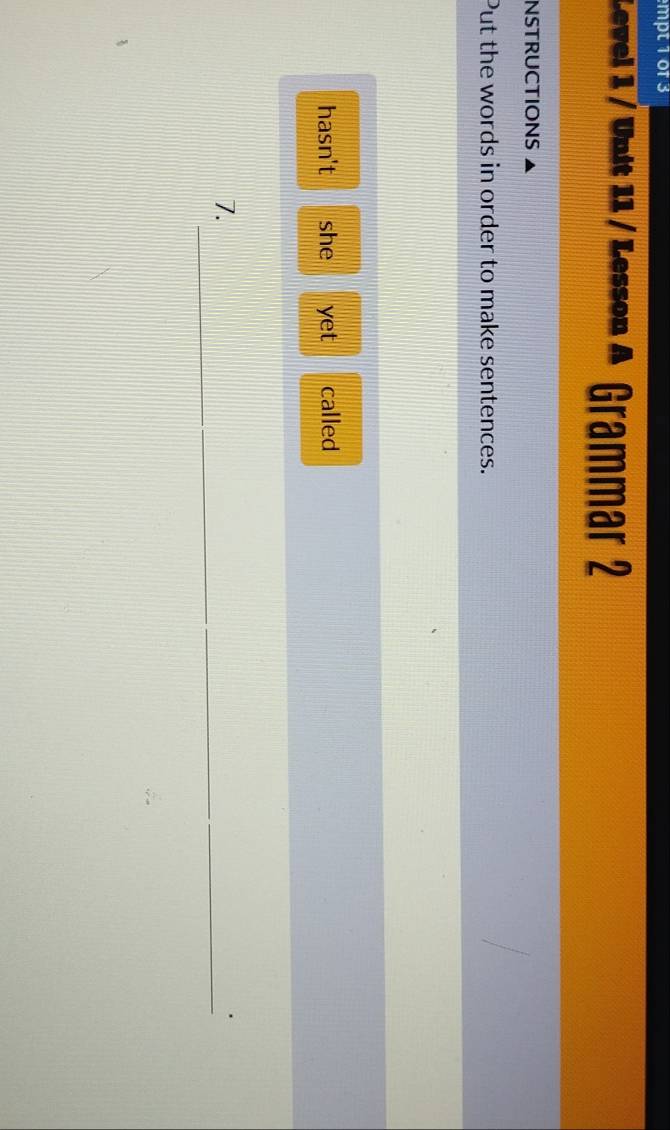 mpt 1 0f 3 
Level 1 / Unit 11 / Lesson A Grammar 2 
NSTRUCTIONS 
Put the words in order to make sentences. 
hasn't she yet called 
_ 
7.