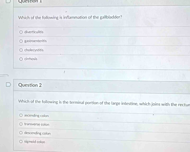 Which of the following is inflammation of the gallbladder?
diverticulitis
gastroenteritis
cholecystitis
cirrhosis
Question 2
Which of the following is the terminal portion of the large intestine, which joins with the rectur
ascending colon
transverse colon
descending colon
sigmoid colon