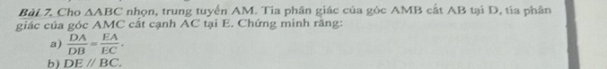 Cho △ ABC nhọn, trung tuyển AM. Tia phân giác của góc AMB cất AB tại D, tia phân 
giác của góc AMC cắt cạnh AC tại E. Chứng minh răng: 
a)  DA/DB = EA/EC , 
b) DEparallel BC.