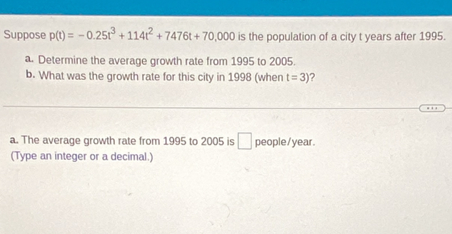 Suppose p(t)=-0.25t^3+114t^2+7476t+70,000 is the population of a city t years after 1995. 
a. Determine the average growth rate from 1995 to 2005. 
b. What was the growth rate for this city in 1998 (when t=3) ? 
a. The average growth rate from 1995 to 2005 is □ people/ year. 
(Type an integer or a decimal.)