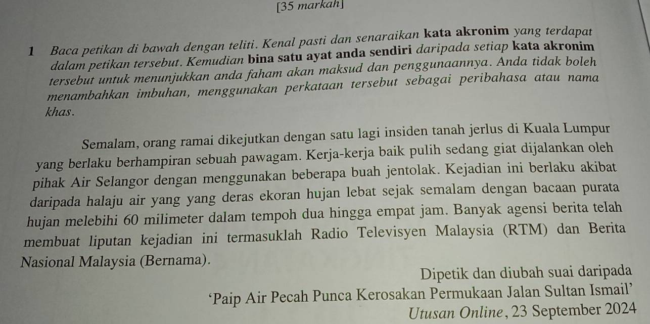 [35 markah] 
1 Baca petikan di bawah dengan teliti. Kenal pasti dan senaraikan kata akronim yang terdapat 
dalam petikan tersebut. Kemudian bina satu ayat anda sendiri daripada setiap kata akronim 
tersebut untuk menunjukkan anda faham akan maksud dan penggunaannya. Anda tidak boleh 
menambahkan imbuhan, menggunakan perkataan tersebut sebagai peribahasa atau nama 
khas . 
Semalam, orang ramai dikejutkan dengan satu lagi insiden tanah jerlus di Kuala Lumpur 
yang berlaku berhampiran sebuah pawagam. Kerja-kerja baik pulih sedang giat dijalankan oleh 
pihak Air Selangor dengan menggunakan beberapa buah jentolak. Kejadian ini berlaku akibat 
daripada halaju air yang yang deras ekoran hujan lebat sejak semalam dengan bacaan purata 
hujan melebihi 60 milimeter dalam tempoh dua hingga empat jam. Banyak agensi berita telah 
membuat liputan kejadian ini termasuklah Radio Televisyen Malaysia (RTM) dan Berita 
Nasional Malaysia (Bernama). 
Dipetik dan diubah suai daripada 
‘Paip Air Pecah Punca Kerosakan Permukaan Jalan Sultan Ismail’ 
Utusan Online, 23 September 2024