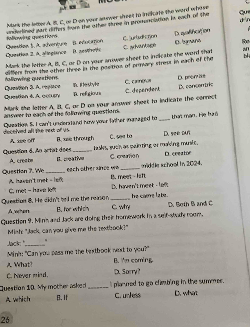 Mark the letter A. B. C, or D on your answer sheet to indicate the word whose
drin
underlined part differs from the other three in pronunclation in each of the Que
following questions.
Question 1. A. adventure B. education C. jurisdiction D. qualification

Question 2. A. allegiance B. aesthetic C. advantage D. banaña
Re
bl
Mark the letter A. B, C, or D on your answer sheet to indicate the word that an
differs from the other three in the position of primary stress in each of the
following questions.
Question 3. A. replace B. lifestyle C. campus D. promise
Question 4. A. occupy B. religious C. dependent D. concentric
Mark the letter A, B, C, or D on your answer sheet to indicate the correct
answer to each of the following questions.
Question 5. I can't understand how your father managed to _that man. He had
deceived all the rest of us.
A. see off B. see through C. see to D. see out
Question 6. An artist does _tasks, such as painting or making music.
A. create B. creative C. creation D. creator
Question 7. We_ each other since we _middle school in 2024.
A. haven't met - left B. meet - left
C. met - have left D. haven't meet - left
Question 8. He didn't tell me the reason _he came late.
A. when B. for which C. why D. Both B and C
Question 9. Minh and Jack are doing their homework in a self-study room.
Minh: "Jack, can you give me the textbook?"
Jack: '_
Minh: "Can you pass me the textbook next to you?"
A. What? B. I'm coming.
C. Never mind.
D. Sorry?
Question 10. My mother asked _I planned to go climbing in the summer.
A. which B. if C. unless D. what
26