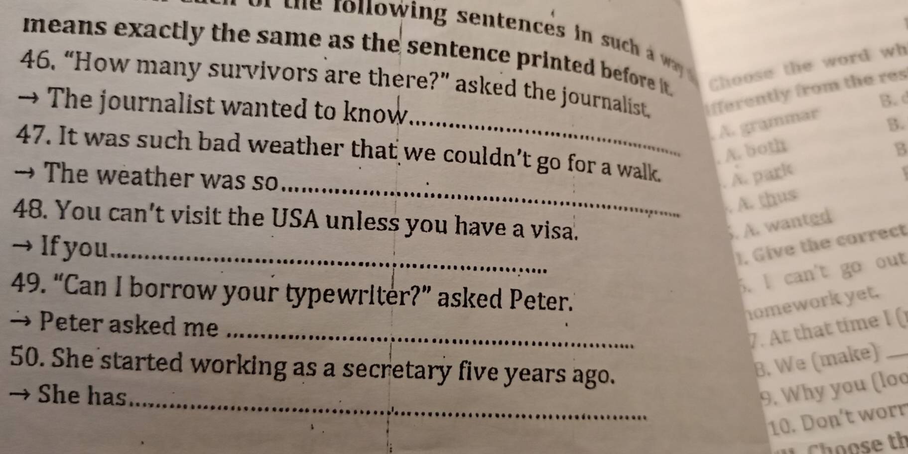 low ing sen tences i c 
means exactly the same as the sentence printed before it.
Choose the word wh
46. “How many survivors are there?” asked the journalist ifferently from the res
B. d
→ The journalist wanted to know
_. A. grammar
B.
_
47. It was such bad weather that we couldn’t go for a walk.
. A. both B
→ The weather was so . A. park

. A. thus
48. You can't visit the USA unless you have a visa.
. A. wanted
→If you_ ). Give the correct
5. I can't go out
49. “Can I borrow your typewriter?” asked Peter.”
homework yet.
→ Peter asked me
_7. At that time I (
50. She started working as a secretary five years ago.
B. We (make)_
She has_
9. Why you (loo
10. Don't worr