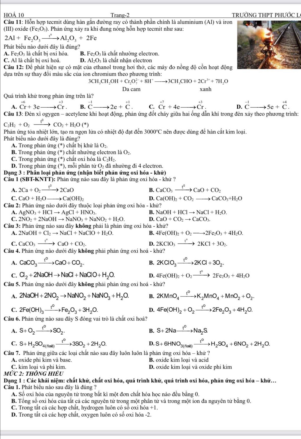 hOá 10 Trang-2 TRƯỜNG THPT PHƯỚC L
Câu 11: Hỗn hợp tecmit dùng hàn gắn đường ray có thành phần chính là aluminium (Al) và iron
(III) oxide (Fe_2O_3). Phản ứng xảy ra khi đung nóng hỗn hợp tecmit như sau:
2Al+Fe_2O_3xrightarrow t^0Al_2O_3+2Fe
Phát biểu nào dưới đây là đúng?
A. Fe_2O_3 là chất bị oxỉ hóa. B. Fe_2O_3 là chất nhường electron.
C. Al là chất bị oxi hoá. D. Al_2O_3 là chất nhận electron
Câu 12: Để phát hiện sự có mặt của ethanol trong hơi thở, các máy đo nồng độ cồn hoạt động
dựa trên sự thay đồi màu sắc của ion chromium theo phương trình:
3CH_3CH_2OH+Cr_2O_7^((2-)+8H^+)to 3CH_3CHO+2Cr^(3+)+7H_2O
Da cam xanh
Quá trình khử trong phản ứng trên là?
A. beginarrayr +6 Cr+3eendarray to .beginarrayr +3 Cr. B. ^-1Cto 2e+^+1. C. beginarrayr +7 Cr+4eto Cr.endarray D. ^-1Cto 5e+^+4C.
Câu 13: Đèn xì ogygen - acetylene khi hoạt động, phản ứng đốt cháy giữa hai ống dẫn khí trong đèn xảy theo phương trình:
C_2H_2+O_2xrightarrow t^0CO_2+H_2O(*)
Phản ứng tỏa nhiệt lớn, tạo ra ngọn lửa có nhiệt độ đạt đến 3000°C nên được dùng để hàn cắt kim loại.
Phát biểu nào dưới đây là đúng?
A. Trong phản ứng (*) chất bị khử là O_2.
B. Trong phản ứng (*) chất nhường electron là O_2.
C. Trong phản ứng (*) chất oxi hóa là C_2H_2.
D. Trong phản ứng (^*) , mỗi phân tử O_2d ã nhường đi 4 electron.
*  Dạng 3 : Phân loại phản ứng (nhận biết phản ứng oxi hóa - khử)
Câu 1 (SBT-KNTT): Phản ứng nào sau đây là phản ứng oxi hóa - khử ?
A. 2Ca+O_2xrightarrow t°2CaO CaCO_3xrightarrow t^0CaO+CO_2
B.
C. CaO+H_2Oto Ca(OH)_2 D. Ca(OH)_2+CO_2to CaCO_3+H_2O
Câu 2: Phản ứng nào dưới đây thuộc loại phản ứng oxi hóa - khử?
A. AgNO_3+HClto AgCl+HNO_3. B. NaOH+HClto NaCl+H_2O.
C. 2NO_2+2NaOHto NaNO_3+NaNO_2+H_2O. D. CaO+CO_2to CaCO_3.
Câu 3: Phản ứng nào sau đây không phải là phản ứng oxi hóa - khử?
A. 2NaOH+Cl_2to NaCl+NaClO+H_2O. B. 4Fe(OH)_2+O_2to 2Fe_2O_3+4H_2O.
C. CaCO_3xrightarrow t°CaO+CO_2. D. 2KClO_3xrightarrow 1°2KCl+3O_2.
Câu 4. Phản ứng nào dưới đây không phải phản ứng oxi hoá - khử?
A. CaCO_3xrightarrow t^0CaO+CO_2. 2KClO_3xrightarrow t°2KCl+3O_2.
B.
C. Cl_2+2NaOHto NaCl+NaClO+H_2O. D. 4Fe(OH)_2+O_2xrightarrow t°2Fe_2O_3+4H_2O
Câu 5. Phản ứng nào dưới đây không phải phản ứng oxi hoá - khử?
A. 2NaOH+2NO_2to NaNO_2+NaNO_3+H_2O. B. 2KMnO_4xrightarrow t^0K_2MnO_4+MnO_2+O_2.
C. 2Fe(OH)_3xrightarrow t^0Fe_2O_3+3H_2O. D. 4Fe(OH)_2+O_2xrightarrow t°2Fe_2O_3+4H_2O.
Câu 6. Phản ứng nào sau đây S đóng vai trò là chất oxi hoá?
A. S+O_2xrightarrow t°SO_2. S+2Naxrightarrow t^0Na_2S
B.
C. S+H_2SO_4(fiae)xrightarrow t^03SO_2+2H_2O. S+6HNO_3(Fae)xrightarrow t^0H_2SO_4+6NO_2+2H_2O.
D.
Câu 7. Phản ứng giữa các loại chất nào sau đây luôn luôn là phản ứng oxi hóa - khử ?
A. oxide phi kim và base. B. oxide kim loại và acid
C. kim loại và phi kim. D. oxide kim loại và oxide phi kim
MỨC 2: thÔNG HIÊu
Dạng 1 : Các khái niệm: chất khữ, chất oxi hóa, quá trình khữ, quá trình oxi hóa, phản ứng oxi hóa - khữ...
Câu 1. Phát biêu nào sau đây là đúng ?
A. Số oxi hóa của nguyên tử trong bất kì một đơn chất hóa học nào đều bằng 0.
B. Tổng số oxi hóa của tất cả các nguyên tử trong một phân tử và trong một ion đa nguyên tử bằng 0.
C. Trong tất cả các hợp chất, hydrogen luôn có số oxi hóa +1.
D. Trong tất cả các hợp chất, oxygen luôn có số oxi hóa -2.