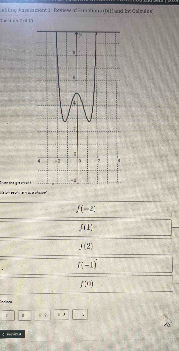 habling Assessment 1 : Review of Functions (Diff and Int Calculus)
Question 2 of 10
Given the graph of f
Matoh eaoh item to a phoioe:
f(-2)
f(1)
f(2)
f(-1)
f(0)
Choloee:
| Ⅱ 。 1 3 1 5
Previous