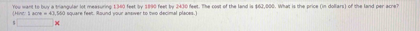 You want to buy a triangular lot measuring 1340 feet by 1890 feet by 2430 feet. The cost of the land is $62,000. What is the price (in dollars) of the land per acre? 
(Hint: 1acre=43,560 square feet. Round your answer to two decimal places.) 
5 □ *