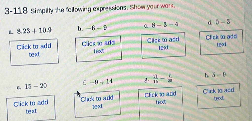 3-118 Simplify the following expressions. Show your work. 
c. 
a. 8.23+10.9 b. -6-9 8-3-4 d. 0-3
Click to add Click to add Click to add Click to add 
text text 
text text 
h. 5-9
e. 15-20
f. -9+14 g.  11/15 - 7/20 
Click to add Click to add Click to add Click to add 
text text 
text 
text