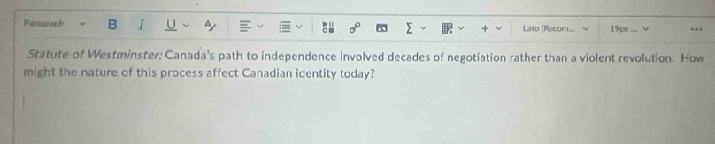 Paragraph B I Lato (Recom. 19px … 
Statute of Westminster: Canada's path to independence involved decades of negotiation rather than a violent revolution. How 
might the nature of this process affect Canadian identity today?