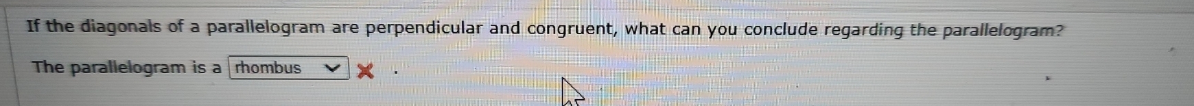 If the diagonals of a parallelogram are perpendicular and congruent, what can you conclude regarding the parallelogram? 
The parallelogram is a rhombus