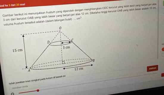 Soal ke 3 dar 20 soal 
Gambar berikut ini menunjukkan frustum yang diperoleh dengan menghilangkan ODC kerucut yang lebih kecil yang berjari-jari alas
3 cm dari kerucut OAB yang lebih besar yang berjari-jari alas 12 cm. Diketahui tinggi kerucut OAB yang lebih besar adalah 15 cm, 
volume frustum tersebut adalah (dalam bilangan bulat) ... cm^3. 
SIMPAN 
Isilah jawaban İsian sinigkat pada kolom di bawah ini 
Jawaban Anda