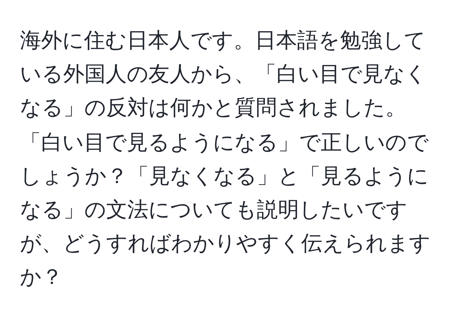 海外に住む日本人です。日本語を勉強している外国人の友人から、「白い目で見なくなる」の反対は何かと質問されました。「白い目で見るようになる」で正しいのでしょうか？「見なくなる」と「見るようになる」の文法についても説明したいですが、どうすればわかりやすく伝えられますか？