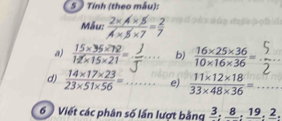 Tính (theo mẫu): 
Mẫu:  (2* A* 5)/A* 5* 7 = 2/7 
□  
2 
a)  (15* 35* 72)/12* 15* 21 =. ''_ b)  (16* 25* 36)/10* 16* 36 = _5_ 
d)  (14* 17* 23)/23* 51* 56 = _ e)  (11* 12* 18)/33* 48* 36 =... _ 
6 Viết các phân số lần lượt bằng frac 3; frac 8; frac 19; frac 2