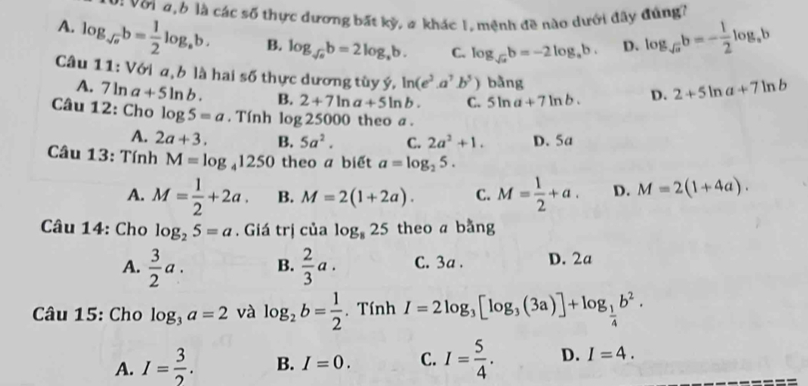 Vớia, b là các số thực dương bất kỳ, # khác I, mệnh đề nào dưới đây đúng?
A. log _sqrt(a)b= 1/2 log _ab. B. log _sqrt(a)b=2log _ab. C. log _sqrt(a)b=-2log _ab. D. log _sqrt(a)b=- 1/2 log _ab
Câu 1 1:V61 a b là hai số thực dương tùy ý, ln (e^3.a^7.b^5) bằng D. 2+5ln a+7ln b
A. 7ln a+5ln b. B. 2+7ln a+5ln b. C. 5ln a+7ln b. 
Câu 12: Cho log 5=a. Tính log 25000 theo a .
A. 2a+3. B. 5a^2. C. 2a^2+1. D. 5a
Câu 13: Tính M=log _41250 theo a biết a=log _25.
A. M= 1/2 +2a. B. M=2(1+2a). C. M= 1/2 +a. D. M=2(1+4a). 
Câu 14: Cho log _25=a. Giá trị của log _825 theo a bằng
A.  3/2 a.  2/3 a. C. 3a. D. 2a
B.
Câu 15: Cho log _3a=2 và log _2b= 1/2 . Tính I=2log _3[log _3(3a)]+log _ 1/4 b^2.
A. I= 3/2 .
B. I=0. C. I= 5/4 . D. I=4.