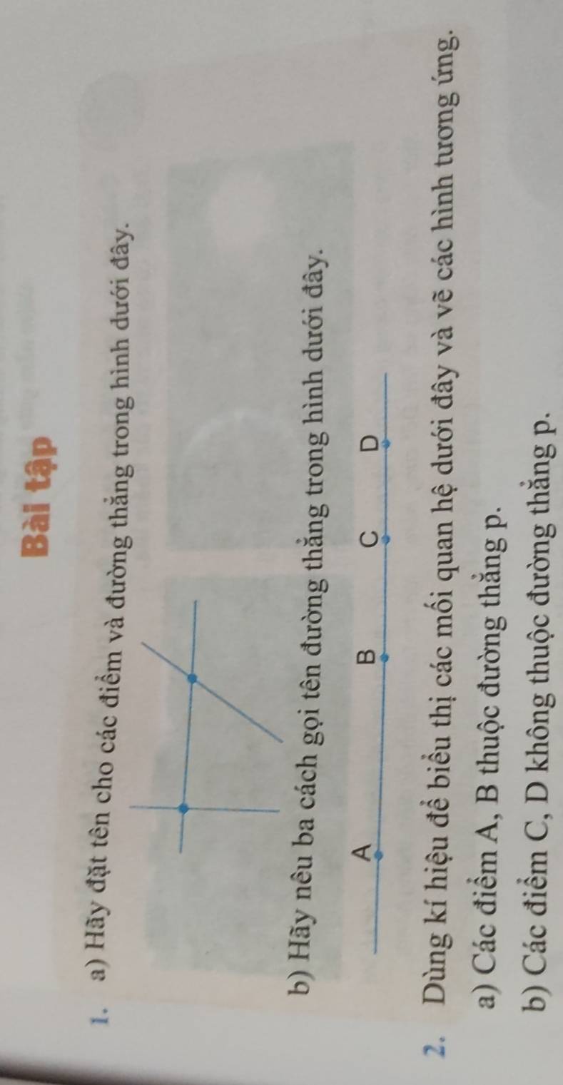 Bài tập 
1. a) Hãy đặt tên cho các điểm và đường thắng trong hình dưới đây. 
b) Hãy nêu ba cách gọi tên đường thẳng trong hình dưới đây. 
A 
B 
C D 
2. Dùng kí hiệu để biểu thị các mối quan hệ dưới đây và vẽ các hình tương ứng. 
a) Các điểm A, B thuộc đường thắng p. 
b) Các điểm C, D không thuộc đường thắng p.