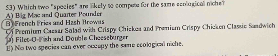 Which two "species" are likely to compete for the same ecological niche?
A) Big Mac and Quarter Pounder
B) French Fries and Hash Browns
() Premium Caesar Salad with Crispy Chicken and Premium Crispy Chicken Classic Sandwich
D) Filet-O-Fish and Double Cheeseburger
E) No two species can ever occupy the same ecological niche.