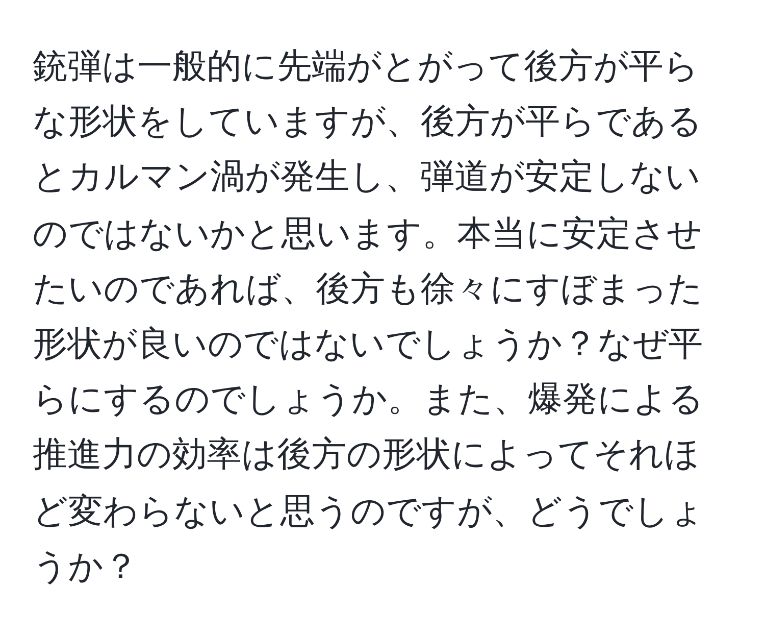 銃弾は一般的に先端がとがって後方が平らな形状をしていますが、後方が平らであるとカルマン渦が発生し、弾道が安定しないのではないかと思います。本当に安定させたいのであれば、後方も徐々にすぼまった形状が良いのではないでしょうか？なぜ平らにするのでしょうか。また、爆発による推進力の効率は後方の形状によってそれほど変わらないと思うのですが、どうでしょうか？