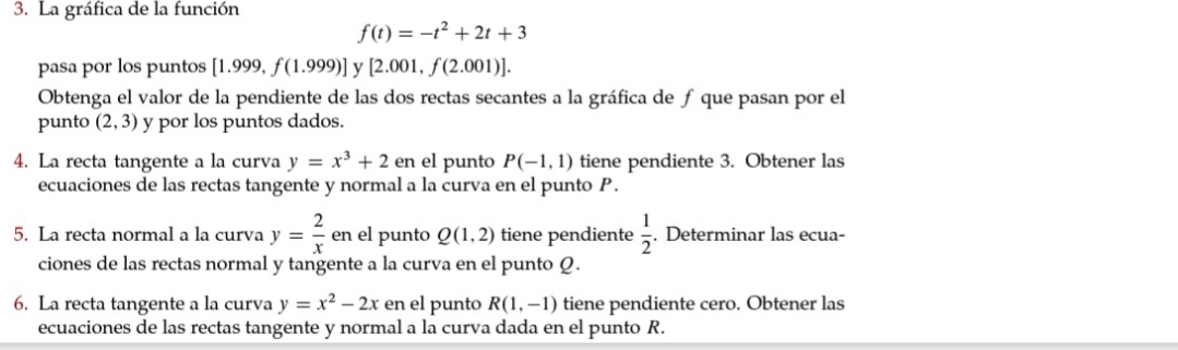 La gráfica de la función
f(t)=-t^2+2t+3
pasa por los puntos [1.999,f(1.999)] y [2.001,f(2.001)]. 
Obtenga el valor de la pendiente de las dos rectas secantes a la gráfica de ƒ que pasan por el 
punto (2,3) y por los puntos dados. 
4. La recta tangente a la curva y=x^3+2 en el punto P(-1,1) tiene pendiente 3. Obtener las 
ecuaciones de las rectas tangente y normal a la curva en el punto P. 
5. La recta normal a la curva y= 2/x  en el punto Q(1,2) tiene pendiente  1/2 . Determinar las ecua- 
ciones de las rectas normal y tangente a la curva en el punto Q. 
6. La recta tangente a la curva y=x^2-2x en el punto R(1,-1) tiene pendiente cero. Obtener las 
ecuaciones de las rectas tangente y normal a la curva dada en el punto R.