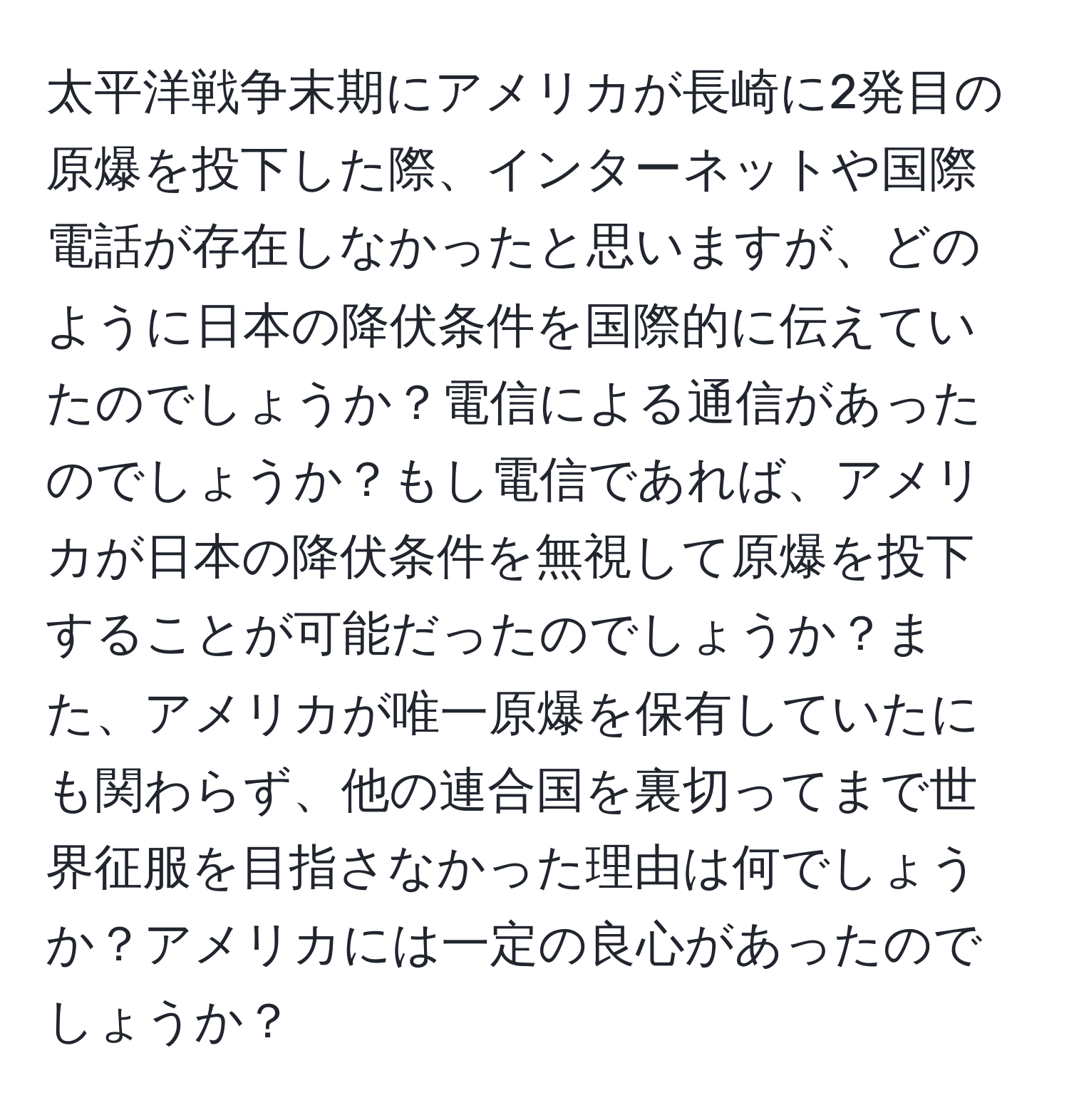 太平洋戦争末期にアメリカが長崎に2発目の原爆を投下した際、インターネットや国際電話が存在しなかったと思いますが、どのように日本の降伏条件を国際的に伝えていたのでしょうか？電信による通信があったのでしょうか？もし電信であれば、アメリカが日本の降伏条件を無視して原爆を投下することが可能だったのでしょうか？また、アメリカが唯一原爆を保有していたにも関わらず、他の連合国を裏切ってまで世界征服を目指さなかった理由は何でしょうか？アメリカには一定の良心があったのでしょうか？