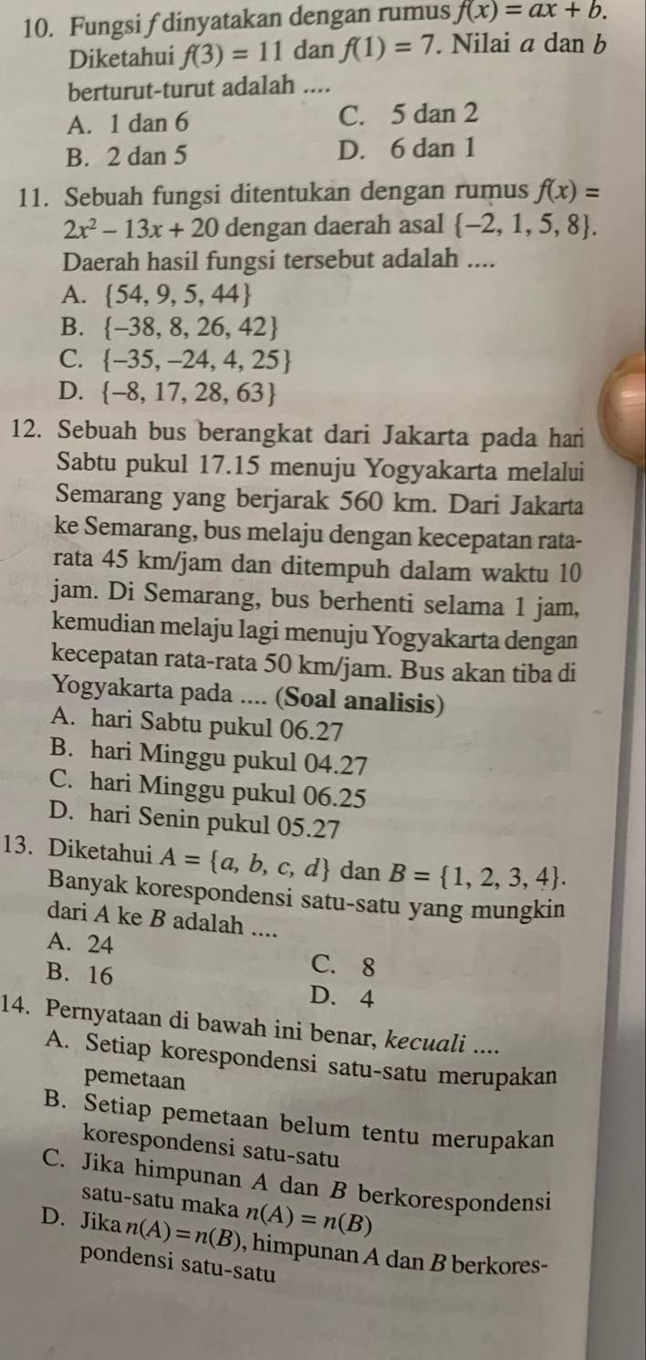 Fungsi f dinyatakan dengan rumus f(x)=ax+b.
Diketahui f(3)=11 dan f(1)=7. Nilai ad an b
berturut-turut adalah ....
A. 1dan6 C. 5 dan 2
B. 2dan 5 D. 6 dan 1
11. Sebuah fungsi ditentukan dengan rumus f(x)=
2x^2-13x+20 dengan daerah asal  -2,1,5,8 .
Daerah hasil fungsi tersebut adalah ....
A.  54,9,5,44
B.  -38,8,26,42
C.  -35,-24,4,25
D.  -8,17,28,63
12. Sebuah bus berangkat dari Jakarta pada hari
Sabtu pukul 17.15 menuju Yogyakarta melalui
Semarang yang berjarak 560 km. Dari Jakarta
ke Semarang, bus melaju dengan kecepatan rata-
rata 45 km/jam dan ditempuh dalam waktu 10
jam. Di Semarang, bus berhenti selama 1 jam,
kemudian melaju lagi menuju Yogyakarta dengan
kecepatan rata-rata 50 km/jam. Bus akan tiba di
Yogyakarta pada .... (Soal analisis)
A. hari Sabtu pukul 06.27
B. hari Minggu pukul 04.27
C. hari Minggu pukul 06.25
D. hari Senin pukul 05.27
13. Diketahui A= a,b,c,d dan B= 1,2,3,4 .
Banyak korespondensi satu-satu yang mungkin
dari A ke B adalah ....
A. 24 C. 8
B. 16
D. 4
14. Pernyataan di bawah ini benar, kecuali ....
A. Setiap korespondensi satu-satu merupakan
pemetaan
B. Setiap pemetaan belum tentu merupakan
korespondensi satu-satu
C. Jika himpunan A dan B berkorespondensi
satu-satu maka n(A)=n(B)
D. Jika n(A)=n(B) , himpunan A dan B berkores-
pondensi satu-satu