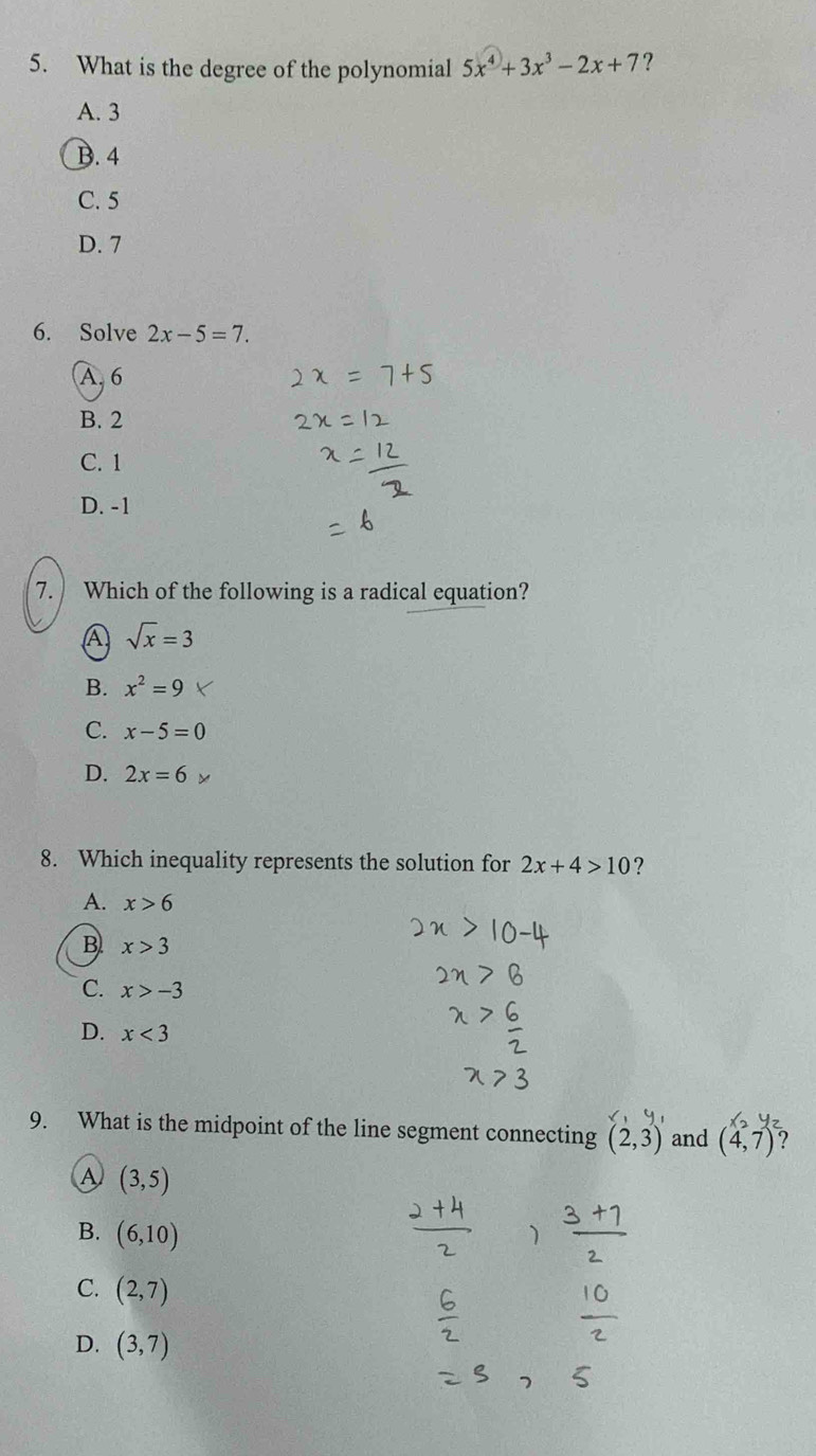 What is the degree of the polynomial 5x^4+3x^3-2x+7 ?
A. 3
B. 4
C. 5
D. 7
6. Solve 2x-5=7.
A. 6
B. 2
C. 1
D. -1
7. Which of the following is a radical equation?
A sqrt(x)=3
B. x^2=9
C. x-5=0
D. 2x=6
8. Which inequality represents the solution for 2x+4>10 ?
A. x>6
B x>3
C. x>-3
D. x<3</tex> 
9. What is the midpoint of the line segment connecting (2,3) and (4,7) ?
A (3,5)
B. (6,10)
C. (2,7)
D. (3,7)