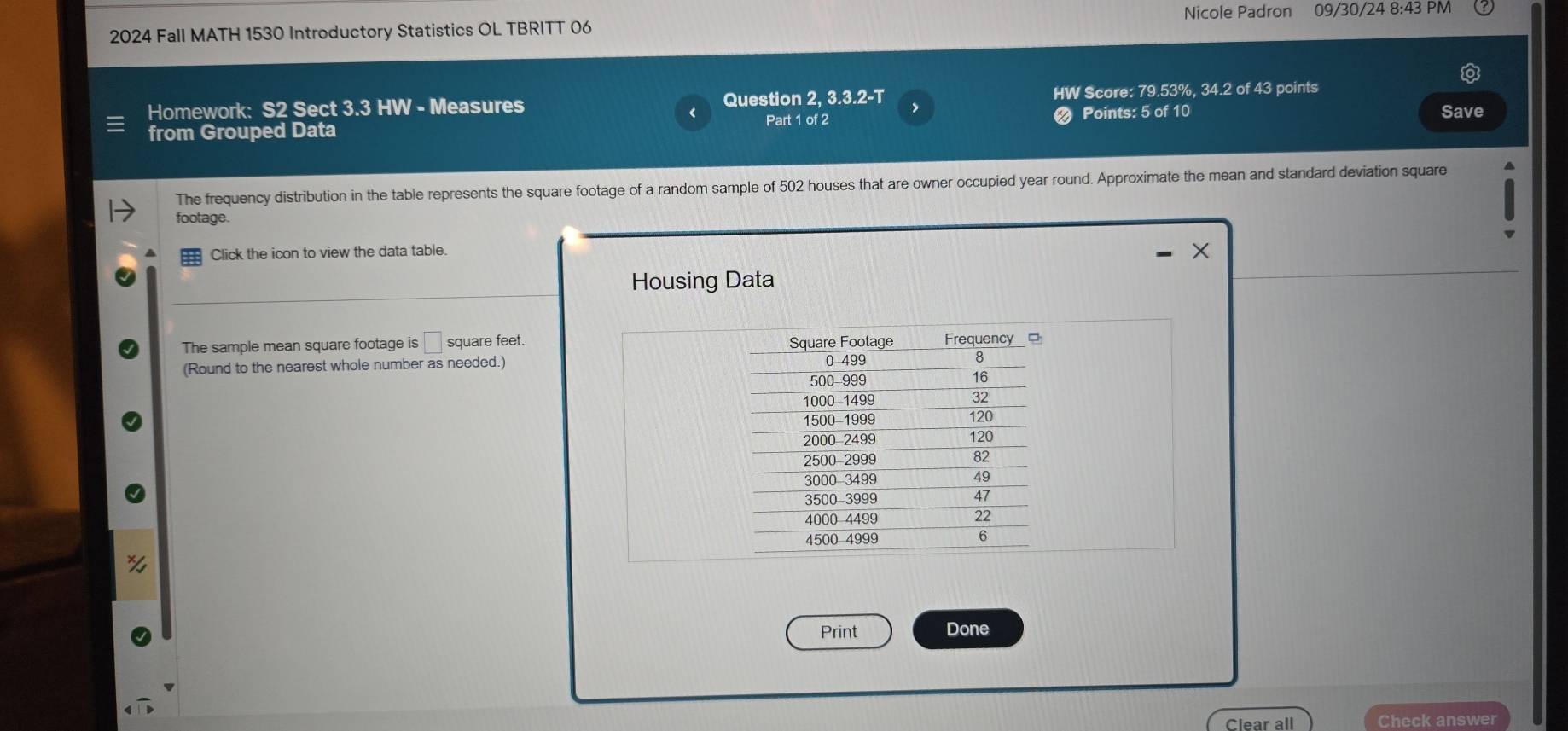 Nicole Padron 09/30/24 8:43 PM 
2024 Fall MATH 1530 Introductory Statistics OL TBRITT 06 
Homework: S2 Sect 3.3 HW - Measures Question 2, 3.3.2-T HW Score: 79.53%, 34.2 of 43 points 
Points: 5 of 10 
< Part 1 of 2 Save 
from Grouped Data 
The frequency distribution in the table represents the  square footage of a random sample of 502 houses that are owner occupied year round. Approximate the mean and standard deviation square 
footage. 
Click the icon to view the data table. 
Housing Data 
The sample mean square footage is □ square feet. 
(Round to the nearest whole number as needed.) 
Print Done 
Clear all Check answer