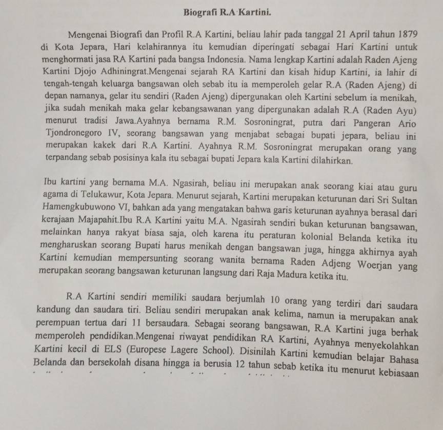 Biografi R.A Kartini.
Mengenai Biografi dan Profil R.A Kartini, beliau lahir pada tanggal 21 April tahun 1879
di Kota Jepara, Hari kelahirannya itu kemudian diperingati sebagai Hari Kartini untuk
menghormati jasa RA Kartini pada bangsa Indonesia. Nama lengkap Kartini adalah Raden Ajeng
Kartini Djojo Adhiningrat.Mengenai sejarah RA Kartini dan kisah hidup Kartini, ia lahir di
tengah-tengah keluarga bangsawan oleh sebab itu ia memperoleh gelar R.A (Raden Ajeng) di
depan namanya, gelar itu sendiri (Raden Ajeng) dipergunakan oleh Kartini sebelum ia menikah,
jika sudah menikah maka gelar kebangsawanan yang dipergunakan adalah R.A (Raden Ayu)
menurut tradisi Jawa.Ayahnya bernama R.M. Sosroningrat, putra dari Pangeran Ario
Tjondronegoro IV, seorang bangsawan yang menjabat sebagai bupati jepara, beliau ini
merupakan kakek dari R.A Kartini. Ayahnya R.M. Sosroningrat merupakan orang yang
terpandang sebab posisinya kala itu sebagai bupati Jepara kala Kartini dilahirkan.
Ibu kartini yang bernama M.A. Ngasirah, beliau ini merupakan anak seorang kiai atau guru
agama di Telukawur, Kota Jepara. Menurut sejarah, Kartini merupakan keturunan dari Sri Sultan
Hamengkubuwono VI, bahkan ada yang mengatakan bahwa garis keturunan ayahnya berasal dari
kerajaan Majapahit.Ibu R.A Kartini yaitu M.A. Ngasirah sendiri bukan keturunan bangsawan,
melainkan hanya rakyat biasa saja, oleh karena itu peraturan kolonial Belanda ketika itu
mengharuskan seorang Bupati harus menikah dengan bangsawan juga, hingga akhirnya ayah
Kartini kemudian mempersunting seorang wanita bernama Raden Adjeng Woerjan yang
merupakan seorang bangsawan keturunan langsung dari Raja Madura ketika itu.
R.A Kartini sendiri memiliki saudara berjumlah 10 orang yang terdiri dari saudara
kandung dan saudara tiri. Beliau sendiri merupakan anak kelima, namun ia merupakan anak
perempuan tertua dari 11 bersaudara. Sebagai seorang bangsawan, R.A Kartini juga berhak
memperoleh pendidikan.Mengenai riwayat pendidikan RA Kartini, Ayahnya menyekolahkan
Kartini kecil di ELS (Europese Lagere School). Disinilah Kartini kemudian belajar Bahasa
Belanda dan bersekolah disana hingga ia berusia 12 tahun sebab ketika itu menurut kebiasaan