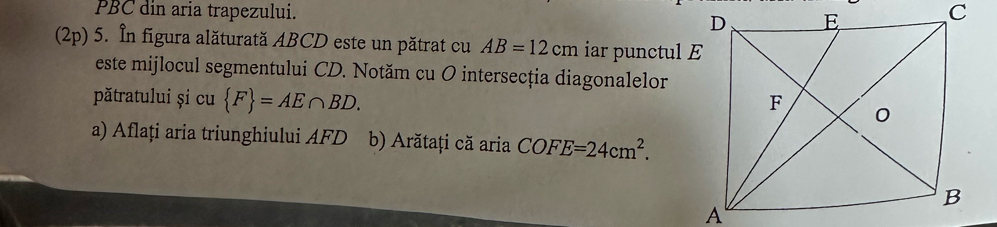 PBC din aria trapezului. 
(2p) 5. În figura alăturată ABCD este un pătrat cu AB=12cm iar punctul E 
este mijlocul segmentului CD. Notăm cu O intersecția diagonalelor 
pătratului și cu  F =AE∩ BD. 
a) Aflați aria triunghiului AFD b) Arătați că aria COFE=24cm^2.