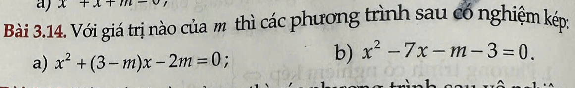 x+x+m-
Bài 3.14. Với giá trị nào của m thì các phương trình sau có nghiệm kép:
a) x^2+(3-m)x-2m=0; 
b) x^2-7x-m-3=0.