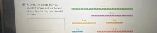 Drag and rotate the two 10 cm
shortest straws and the longest ---------==-=---=----=- 
straw. Can they form a triangle? 7 cm
Explain. ---------------=
4 cm 3 cm
= = = == =
2 cm 6 cm
*-------------=