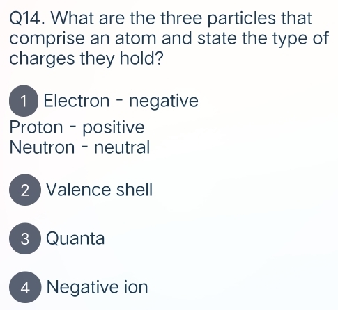 What are the three particles that
comprise an atom and state the type of
charges they hold?
1 ) Electron - negative
Proton - positive
Neutron - neutral
2 ) Valence shell
3 Quanta
4  Negative ion