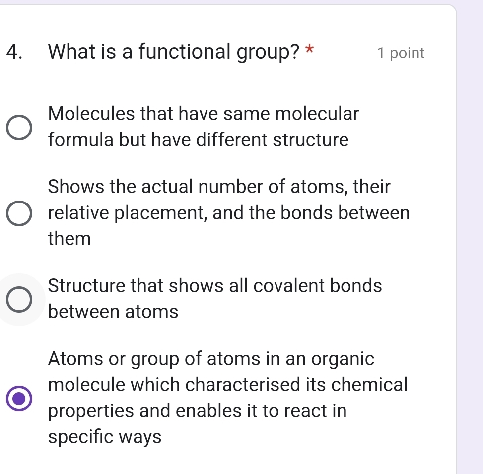 What is a functional group? * 1 point
Molecules that have same molecular
formula but have different structure
Shows the actual number of atoms, their
relative placement, and the bonds between
them
Structure that shows all covalent bonds
between atoms
Atoms or group of atoms in an organic
molecule which characterised its chemical
properties and enables it to react in
specific ways