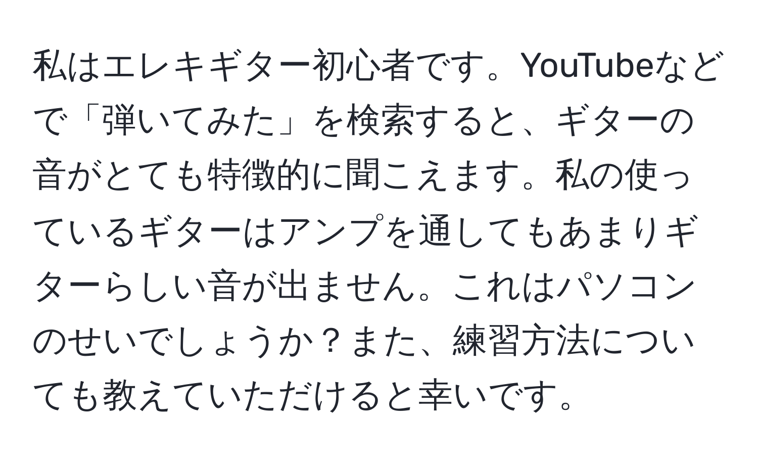 私はエレキギター初心者です。YouTubeなどで「弾いてみた」を検索すると、ギターの音がとても特徴的に聞こえます。私の使っているギターはアンプを通してもあまりギターらしい音が出ません。これはパソコンのせいでしょうか？また、練習方法についても教えていただけると幸いです。