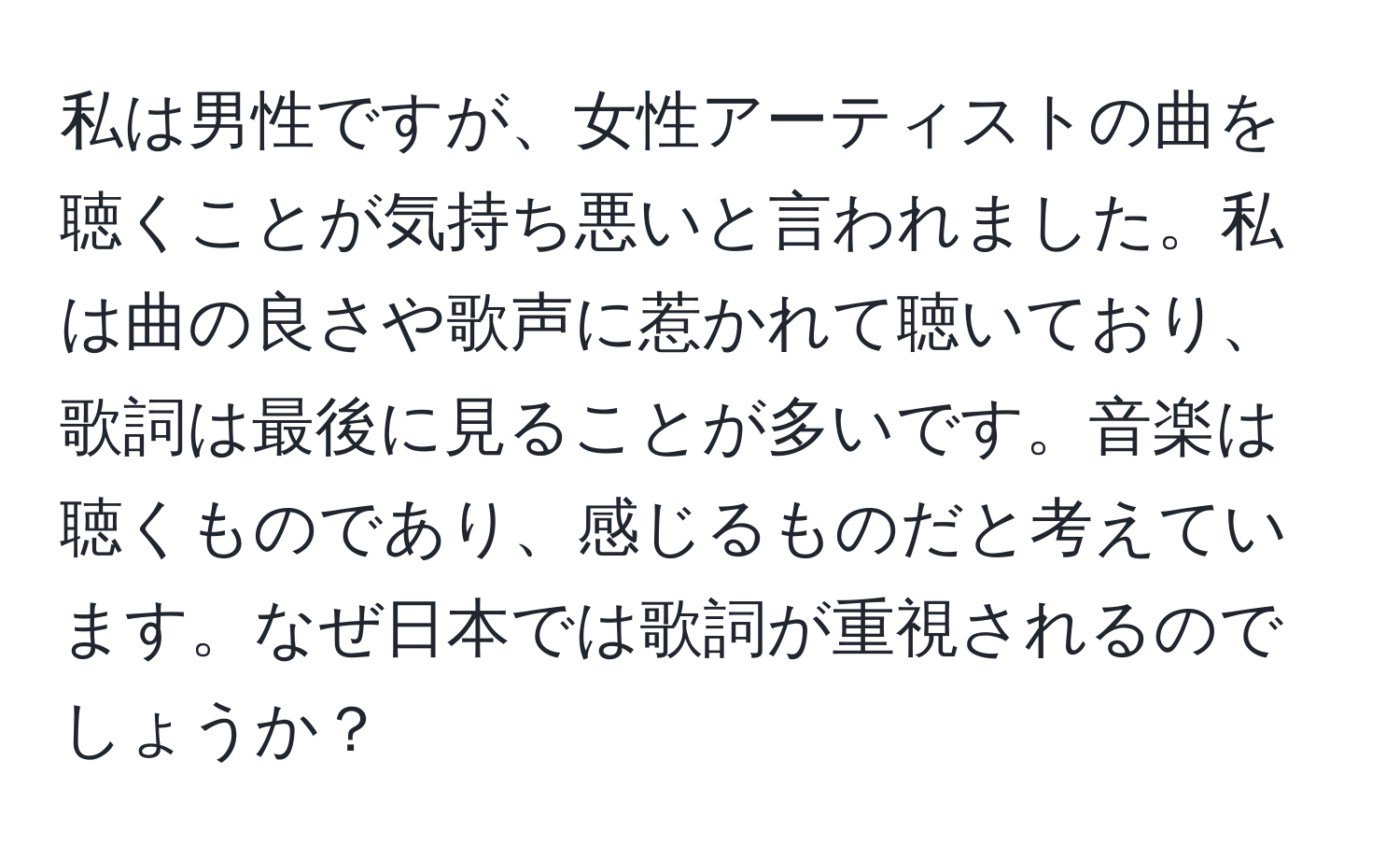 私は男性ですが、女性アーティストの曲を聴くことが気持ち悪いと言われました。私は曲の良さや歌声に惹かれて聴いており、歌詞は最後に見ることが多いです。音楽は聴くものであり、感じるものだと考えています。なぜ日本では歌詞が重視されるのでしょうか？