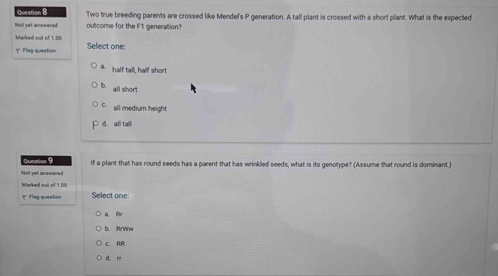 Two true breeding parents are crossed like Mendel's P generation. A tall plant is crossed with a short plant. What is the expected
Not yet answered outcome for the F1 generation?
Marked out of 1.00
Flag question Select one:
a. half tall, half short
b. all short
c all medium height
p d. all tall
Question 9 If a plant that has round seeds has a parent that has wrinkled seeds, what is its genotype? (Assume that round is dominant.)
Not yet answered
Marked out of 1.00
₹ Flag question Select one:
a. Rr
b. RrWw
c. RR
d. rr