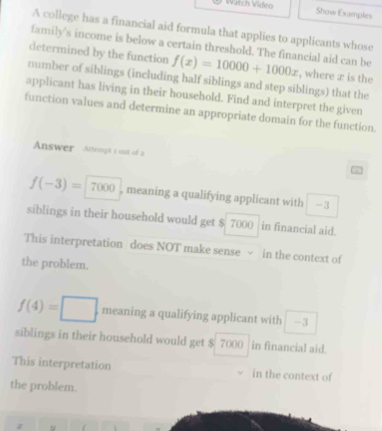 Watch Video Show Examples
A college has a financial aid formula that applies to applicants whose
family's income is below a certain threshold. The financial aid can be
determined by the function f(x)=10000+1000x , where x is the
number of siblings (including half siblings and step siblings) that the
applicant has living in their household. Find and interpret the given
function values and determine an appropriate domain for the function.
Answer Attempl 1 ost of 2 4
f(-3)=7000 , meaning a qualifying applicant with -3
siblings in their household would get $ 7000 in financial aid.
This interpretation does NOT make sense √ in the context of
the problem.
f(4)=□. meaning a qualifying applicant with -3
siblings in their household would get $ 7000 in financial aid.
This interpretation in the context of
the problem.
z
.