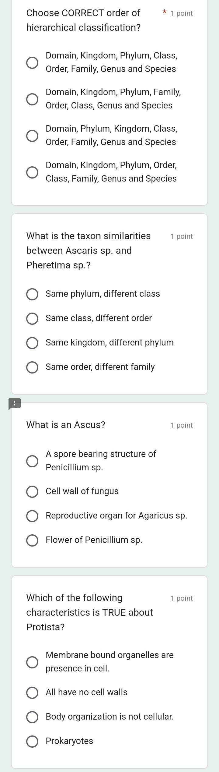 Choose CORRECT order of 1 point
hierarchical classification?
Domain, Kingdom, Phylum, Class,
Order, Family, Genus and Species
Domain, Kingdom, Phylum, Family,
Order, Class, Genus and Species
Domain, Phylum, Kingdom, Class,
Order, Family, Genus and Species
Domain, Kingdom, Phylum, Order,
Class, Family, Genus and Species
What is the taxon similarities 1 point
between Ascaris sp. and
Pheretima sp.?
Same phylum, different class
Same class, different order
Same kingdom, different phylum
Same order, different family
What is an Ascus? 1 point
A spore bearing structure of
Penicillium sp.
Cell wall of fungus
Reproductive organ for Agaricus sp.
Flower of Penicillium sp.
Which of the following 1 point
characteristics is TRUE about
Protista?
Membrane bound organelles are
presence in cell.
All have no cell walls
Body organization is not cellular.
Prokaryotes