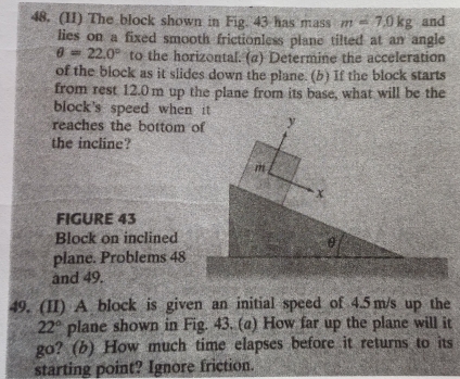 (II) The block shown in Fig. 43 has mass m=7.0kg and 
lies on a fixed smooth frictionless plane tilted at an angle
θ =22.0° to the horizontal. (a) Determine the acceleration 
of the block as it slides down the plane. (b) If the block starts 
from rest 12.0m up the plane from its base, what will be the 
block's speed when it. 
reaches the bottom of y
the incline?
m
x
FIGURE 43 
Block on inclined
θ
plane. Problems 48
and 49. 
49. (II) A block is given an initial speed of 4.5 m/s up the
22° plane shown in Fig. 43. (a) How far up the plane will it 
go? (b) How much time elapses before it returns to its 
starting point? Ignore friction.