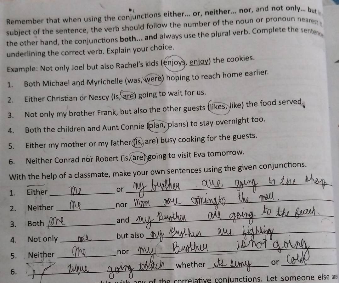Remember that when using the conjunctions either... or, neither... nor, and not only... but 
subject of the sentence, the verb should follow the number of the noun or pronoun nearest 
the other hand, the conjunctions both... and always use the plural verb. Complete the senten 
underlining the correct verb. Explain your choice. 
Example: Not only Joel but also Rachel’s kids (enjoys, enjoy) the cookies. 
1. Both Michael and Myrichelle (was, were) hoping to reach home earlier. 
2. Either Christian or Nescy (is, are) going to wait for us. 
3. Not only my brother Frank, but also the other guests (likes, like) the food served. 
4. Both the children and Aunt Connie (plan, plans) to stay overnight too. 
5. Either my mother or my father (is) are) busy cooking for the guests. 
6. Neither Conrad nor Robert (is, are) going to visit Eva tomorrow. 
With the help of a classmate, make your own sentences using the given conjunctions. 
1. Either _or 
_ 
2. Neither _nor 
_ 
3. Both _and 
_ 
4. Not only _but also 
_ 
5. Neither_ nor 
_ 
6. _whether_ 
or_ 
of the correlative conjunctions. Let someone else an