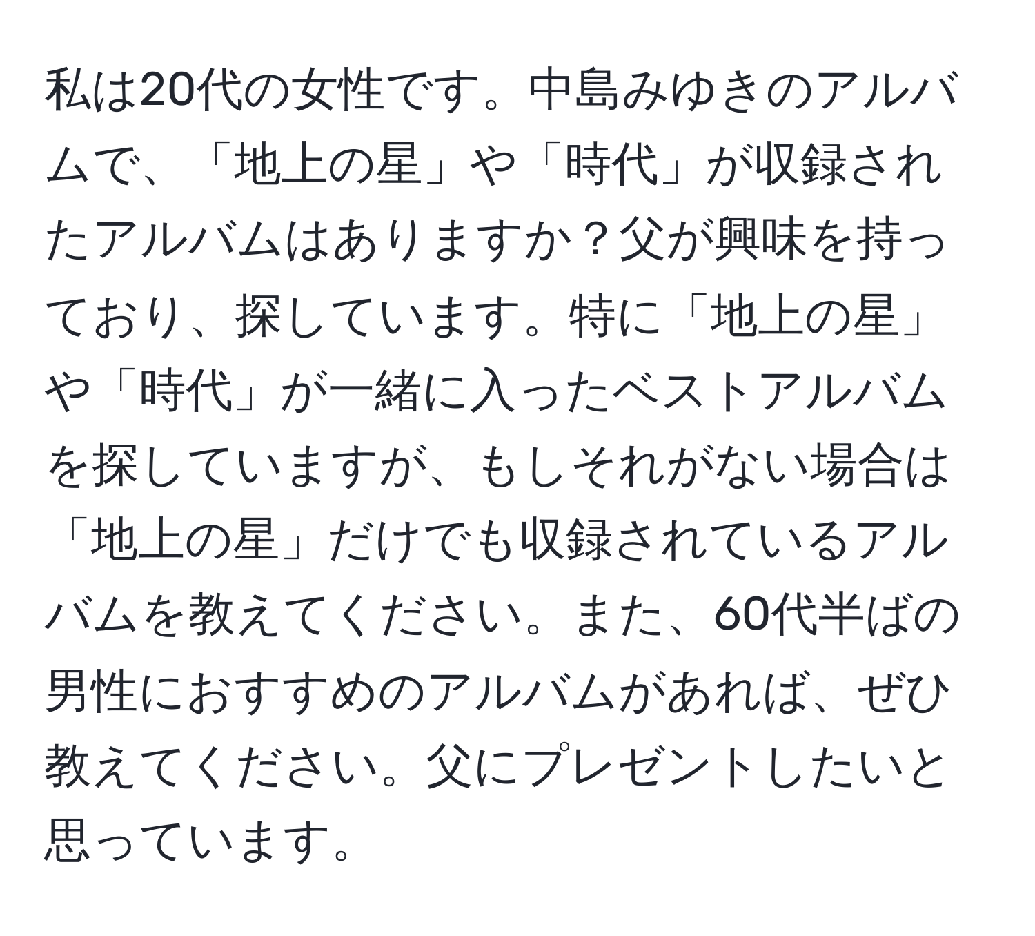 私は20代の女性です。中島みゆきのアルバムで、「地上の星」や「時代」が収録されたアルバムはありますか？父が興味を持っており、探しています。特に「地上の星」や「時代」が一緒に入ったベストアルバムを探していますが、もしそれがない場合は「地上の星」だけでも収録されているアルバムを教えてください。また、60代半ばの男性におすすめのアルバムがあれば、ぜひ教えてください。父にプレゼントしたいと思っています。