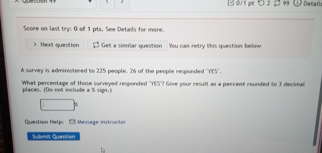 × Question 49 0/1 pt つ 2 99 Details 
Score on last try: 0 of 1 pts. See Details for more. 
Next question Get a similar question You can retry this question below 
A survey is administered to 225 people. 26 of the people responded ''YES''. 
What percentage of those surveyed responded ''YES''? Give your result as a percent rounded to 3 decimal 
places. (Do not include a % sign.) 
□ X 
Question Help: Message instructor 
Submit Question