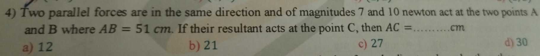 Two parallel forces are in the same direction and of magnitudes 7 and 10 newton act at the two points A
and B where AB=51cm. If their resultant acts at the point C, then AC= _  cm
a) 12 b) 21 c) 27
d) 30
