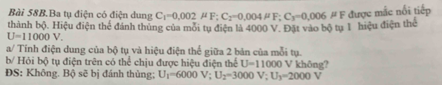 Ba tụ điện có điện dung C_1=0,002mu F; C_2=0,004mu F; C_3=0,006mu F được mắc nối tiếp 
thành bộ. Hiệu điện thế đánh thủng của mỗi tụ điện là 4000 V. Đặt vào bộ tụ 1 hiệu điện thể
U=11000V. 
a/ Tính điện dung của bộ tụ và hiệu điện thế giữa 2 bản của mỗi tụ. 
b/ Hỏi bộ tụ điện trên có thể chịu được hiệu điện thể U=11000 L 
V không? 
ĐS: Không. Bộ sẽ bị đánh thủng; U_1=6000V; U_2=3000V; U_3=2000V