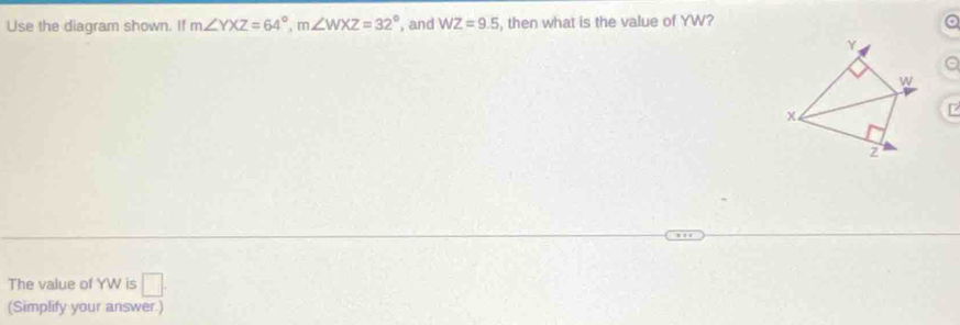 Use the diagram shown. If m∠ YXZ=64°, m∠ WXZ=32° , and WZ=9.5 , then what is the value of YW?
The value of YW is □. 
(Simplify your answer.)